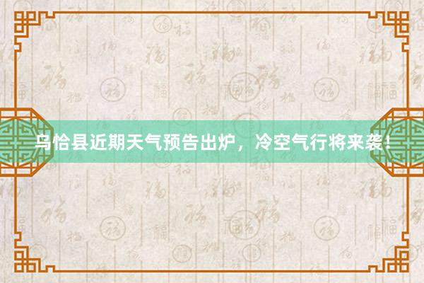 乌恰县近期天气预告出炉，冷空气行将来袭！